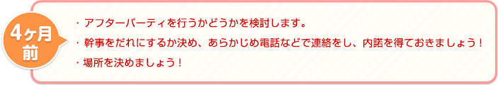 4ヶ月前 ・ アフターパーティを行うかどうかを検討します。・ 幹事をだれにするか決め、あらかじめ電話などで連絡をし、内諾を得ておきましょう!・場所を決めましょう!